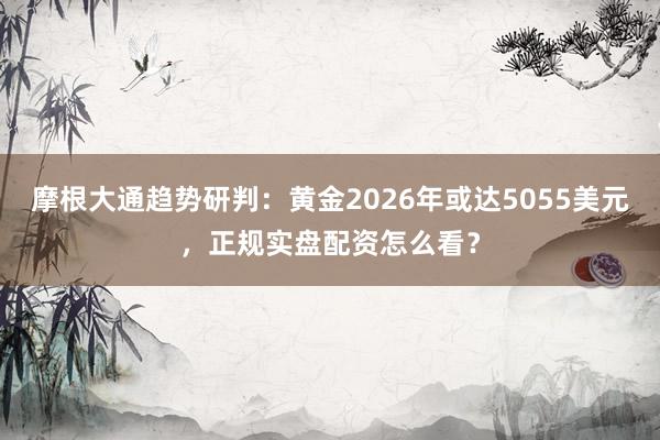 摩根大通趋势研判：黄金2026年或达5055美元，正规实盘配资怎么看？