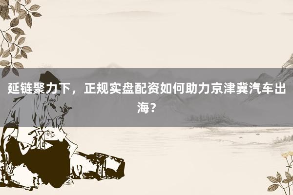 延链聚力下，正规实盘配资如何助力京津冀汽车出海？