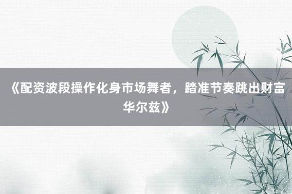 《配资波段操作化身市场舞者，踏准节奏跳出财富华尔兹》