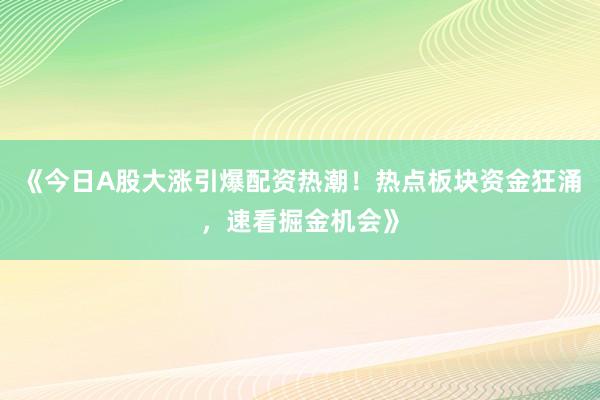 《今日A股大涨引爆配资热潮！热点板块资金狂涌，速看掘金机会》