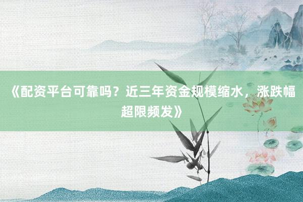 《配资平台可靠吗？近三年资金规模缩水，涨跌幅超限频发》
