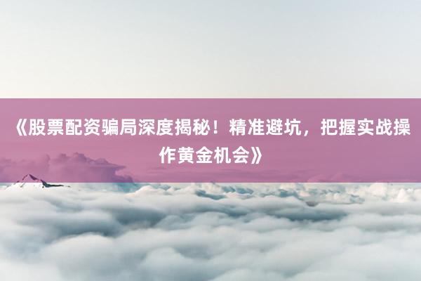 《股票配资骗局深度揭秘！精准避坑，把握实战操作黄金机会》
