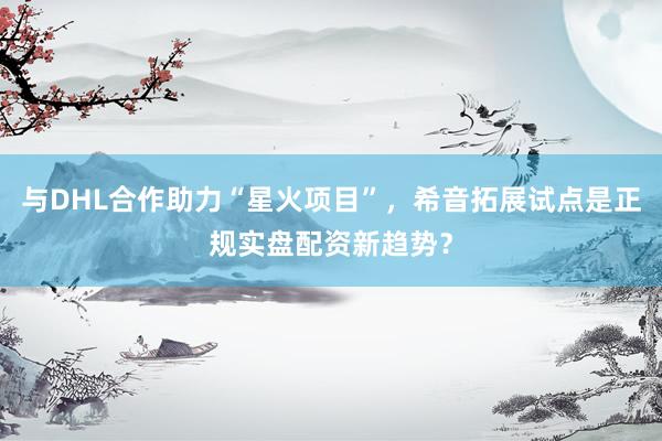 与DHL合作助力“星火项目”，希音拓展试点是正规实盘配资新趋势？