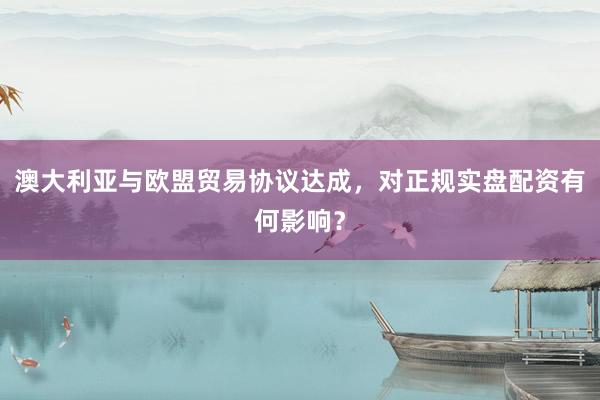 澳大利亚与欧盟贸易协议达成，对正规实盘配资有何影响？
