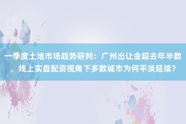 一季度土地市场趋势研判：广州出让金超去年半数，<a href=
