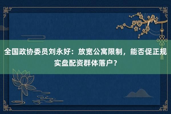 全国政协委员刘永好：放宽公寓限制，能否促正规实盘配资群体落户？