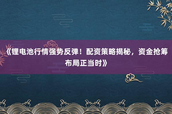 《锂电池行情强势反弹！配资策略揭秘，资金抢筹布局正当时》