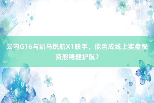 云内G16与凯马锐航X1联手，能否成线上实盘配资般稳健护航？