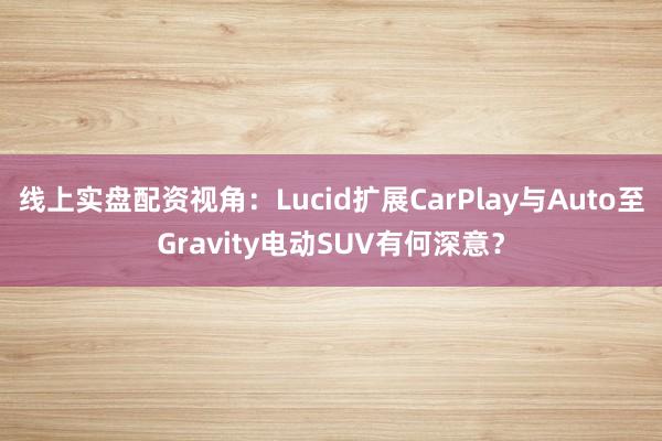 线上实盘配资视角：Lucid扩展CarPlay与Auto至Gravity电动SUV有何深意？