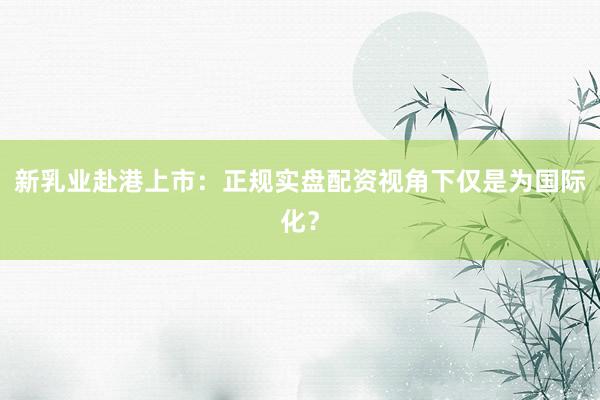 新乳业赴港上市：正规实盘配资视角下仅是为国际化？