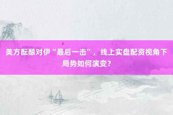 美方酝酿对伊“最后一击”，线上实盘配资视角下局势如何演变？