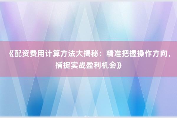 《配资费用计算方法大揭秘：精准把握操作方向，捕捉实战盈利机会》