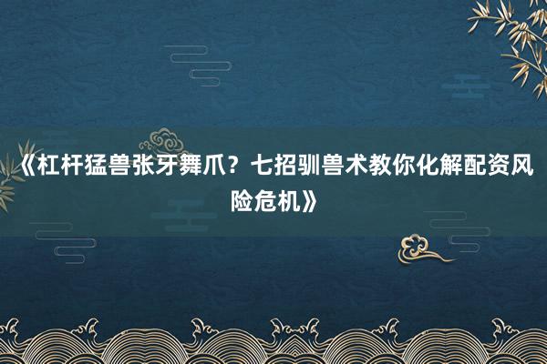 《杠杆猛兽张牙舞爪？七招驯兽术教你化解配资风险危机》