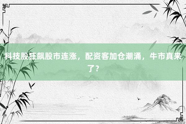 科技股狂飙股市连涨，配资客加仓潮涌，牛市真来了？