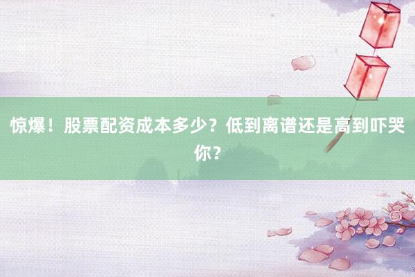 惊爆！股票配资成本多少？低到离谱还是高到吓哭你？