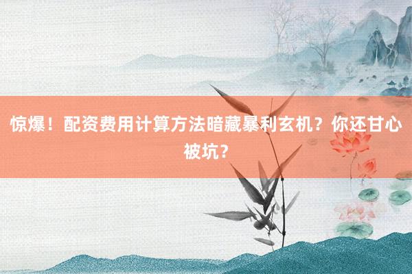 惊爆！配资费用计算方法暗藏暴利玄机？你还甘心被坑？