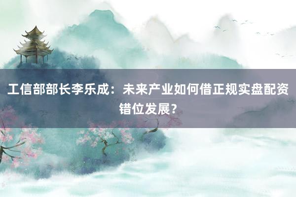 工信部部长李乐成：未来产业如何借正规实盘配资错位发展？