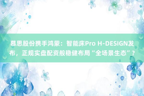 慕思股份携手鸿蒙：智能床Pro H-DESIGN发布，正规实盘配资般稳健布局“全场景生态”？