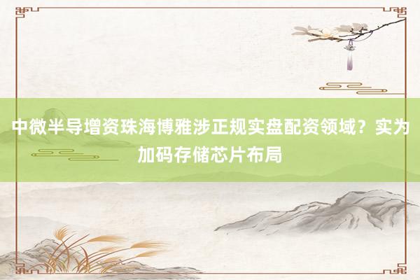 中微半导增资珠海博雅涉正规实盘配资领域？实为加码存储芯片布局