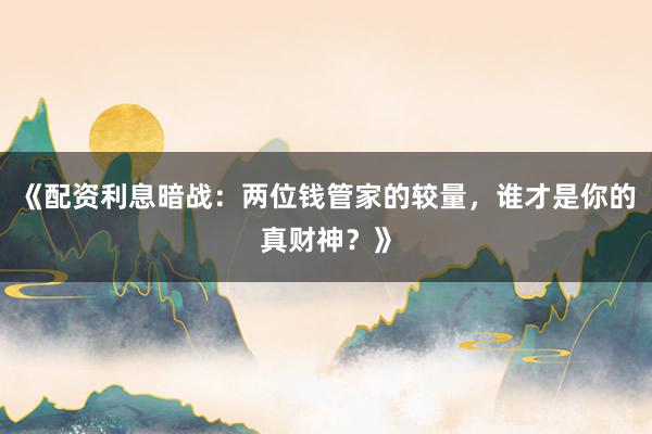 《配资利息暗战：两位钱管家的较量，谁才是你的真财神？》