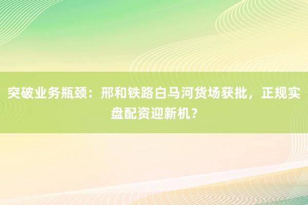 突破业务瓶颈：邢和铁路白马河货场获批，正规实盘配资迎新机？