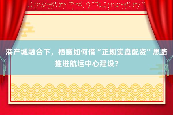 港产城融合下，栖霞如何借“正规实盘配资”思路推进航运中心建设？