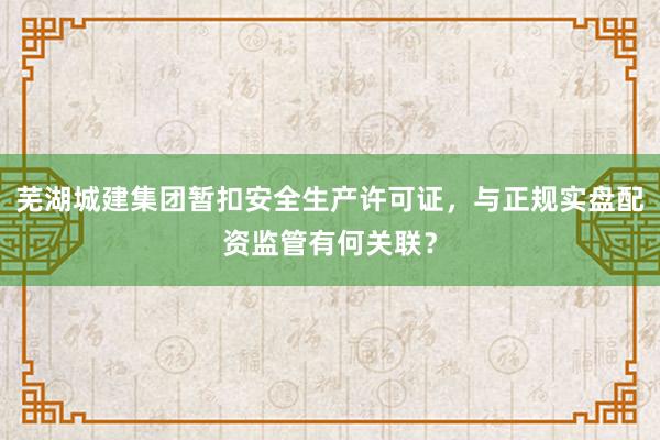 芜湖城建集团暂扣安全生产许可证，与正规实盘配资监管有何关联？