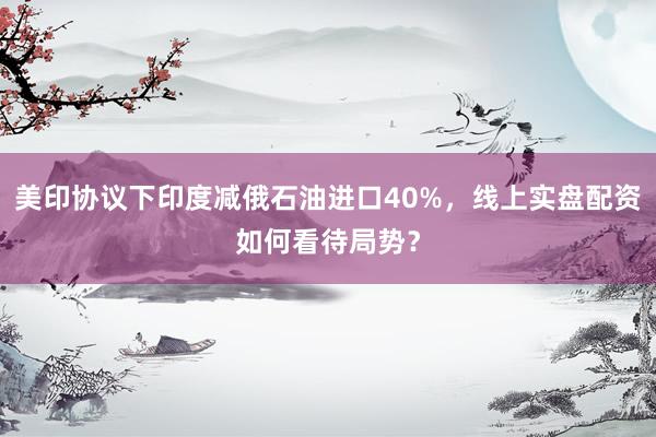 美印协议下印度减俄石油进口40%，线上实盘配资如何看待局势？