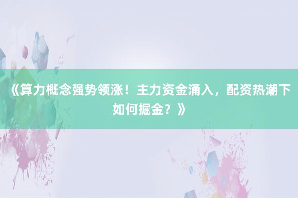 《算力概念强势领涨！主力资金涌入，配资热潮下如何掘金？》
