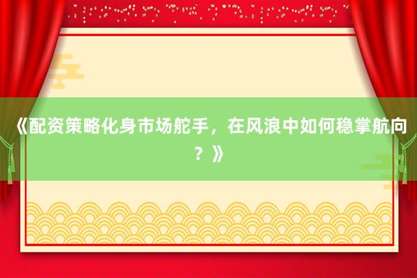 《配资策略化身市场舵手，在风浪中如何稳掌航向？》