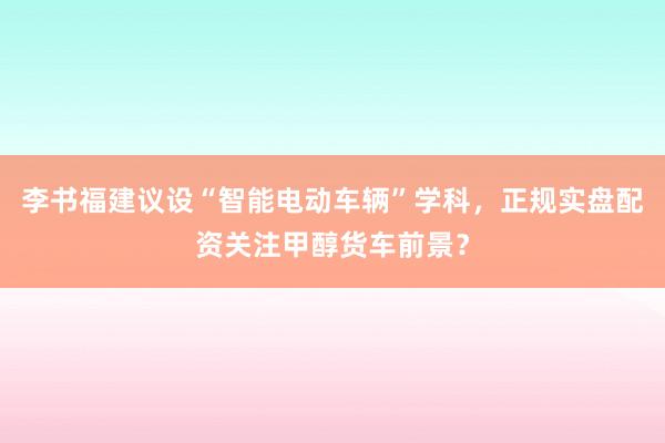 李书福建议设“智能电动车辆”学科，正规实盘配资关注甲醇货车前景？