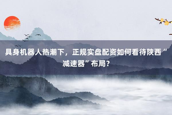 具身机器人热潮下,正规实盘配资如何看待陕西“减速器”布局?