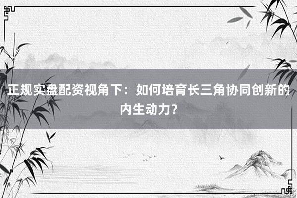 正规实盘配资视角下:如何培育长三角协同创新的内生动力?