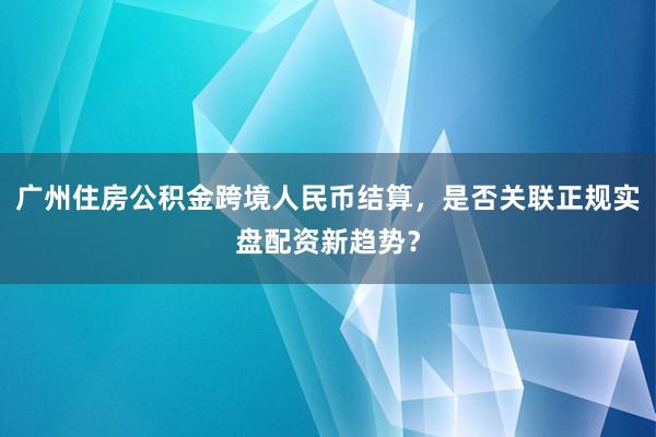 广州住房公积金跨境人民币结算，是否关联正规实盘配资新趋势？