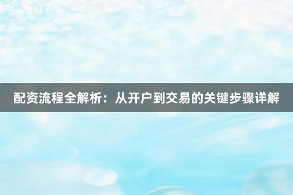 配资流程全解析:从开户到交易的关键步骤详解