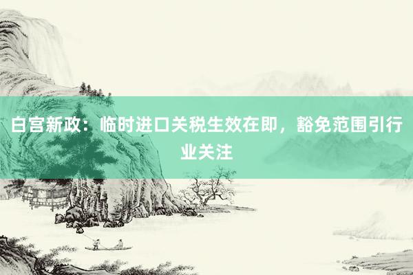 白宫新政：临时进口关税生效在即，豁免范围引行业关注