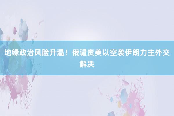 地缘政治风险升温!俄谴责美以空袭伊朗力主外交解决