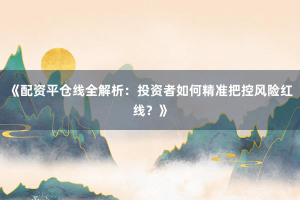 《配资平仓线全解析：投资者如何精准把控风险红线？》