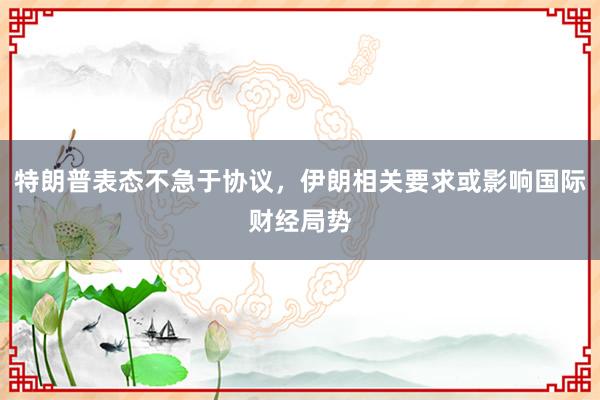 特朗普表态不急于协议，伊朗相关要求或影响国际财经局势
