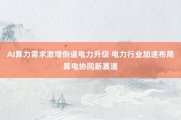 AI算力需求激增倒逼电力升级 电力行业加速布局算电协同新赛道