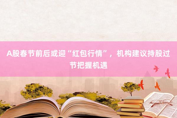 A股春节前后或迎“红包行情”，机构建议持股过节把握机遇
