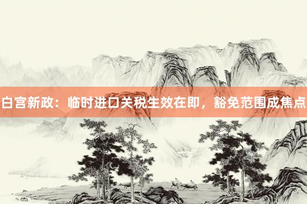 白宫新政：临时进口关税生效在即，豁免范围成焦点