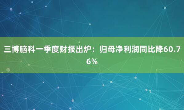 三博脑科一季度财报出炉：归母净利润同比降60.76%
