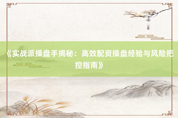 《实战派操盘手揭秘：高效配资操盘经验与风险把控指南》
