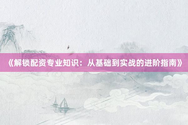 《解锁配资专业知识：从基础到实战的进阶指南》