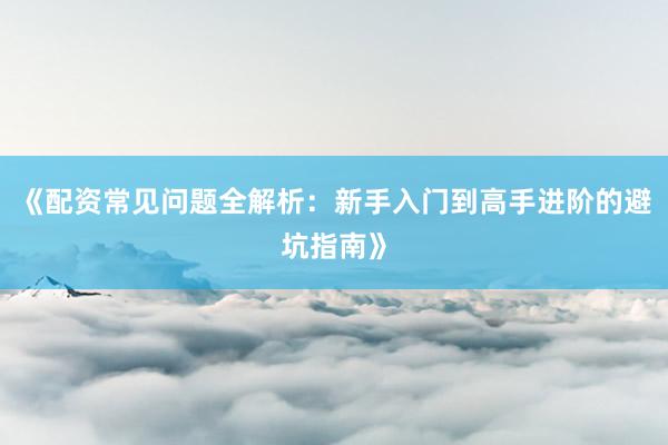 《配资常见问题全解析：新手入门到高手进阶的避坑指南》