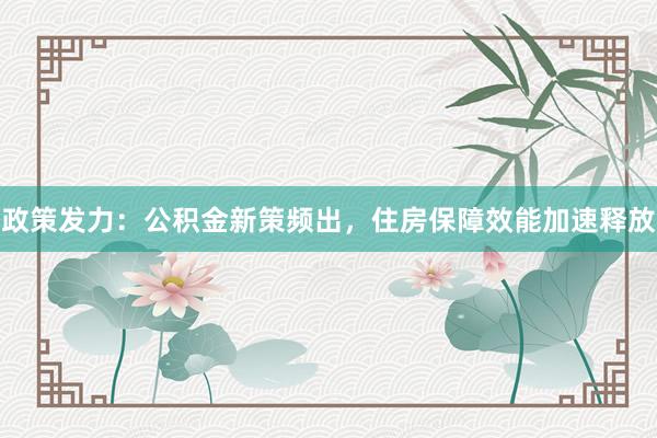 政策发力：公积金新策频出，住房保障效能加速释放