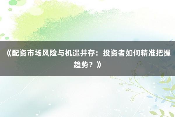 《配资市场风险与机遇并存：投资者如何精准把握趋势？》