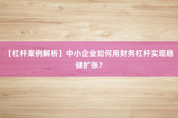 【杠杆案例解析】中小企业如何用财务杠杆实现稳健扩张？