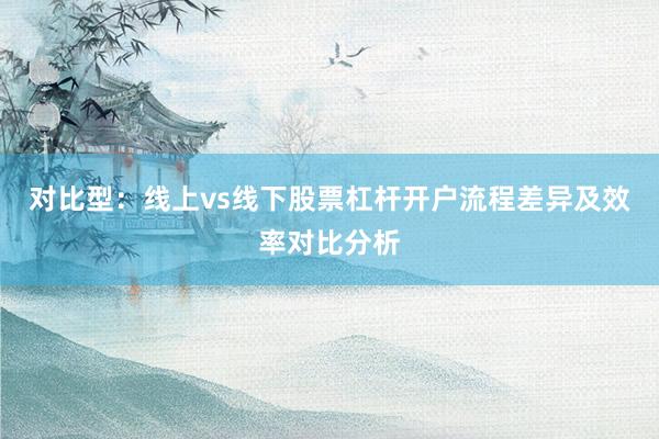 对比型：线上vs线下股票杠杆开户流程差异及效率对比分析